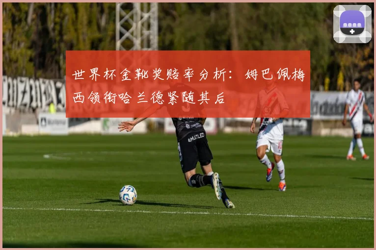 世界杯金靴奖赔率分析：姆巴佩梅西领衔哈兰德紧随其后