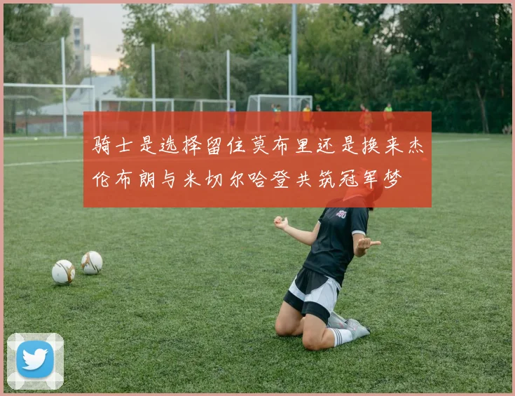 骑士是选择留住莫布里还是换来杰伦布朗与米切尔哈登共筑冠军梦