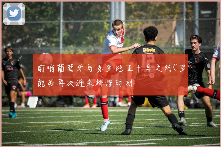 前哨葡萄牙与克罗地亚十年之约C罗能否再次迎来辉煌时刻