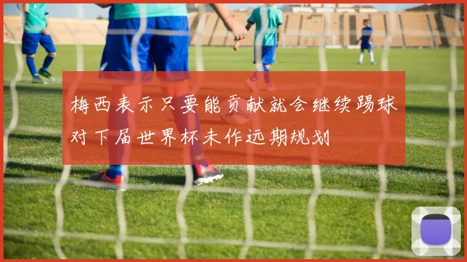 梅西表示只要能贡献就会继续踢球对下届世界杯未作远期规划