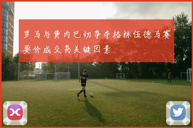 罗马与费内巴切争夺格林伍德马赛要价成交易关键因素