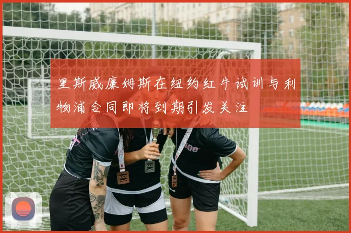 里斯威廉姆斯在纽约红牛试训与利物浦合同即将到期引发关注