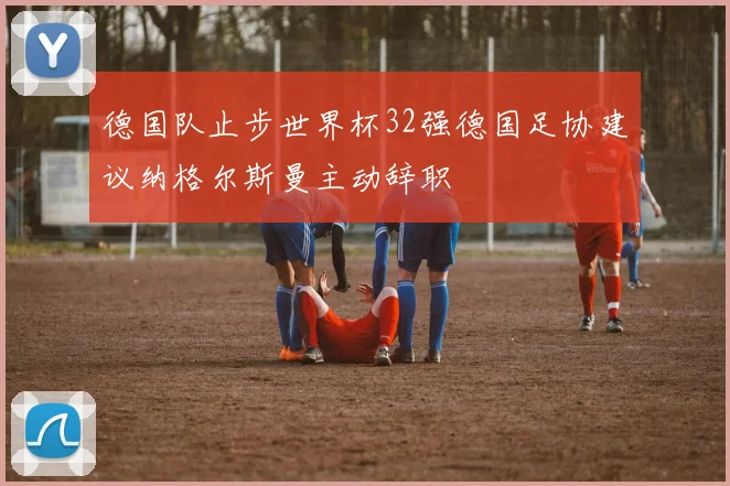 德国队止步世界杯32强德国足协建议纳格尔斯曼主动辞职