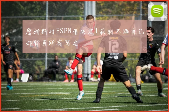 詹姆斯对ESPN借决定1获利不满自己却背负所有骂名