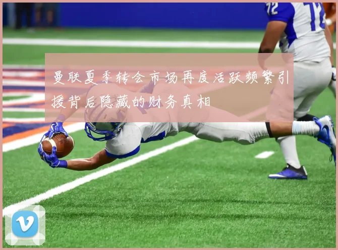 曼联夏季转会市场再度活跃频繁引援背后隐藏的财务真相