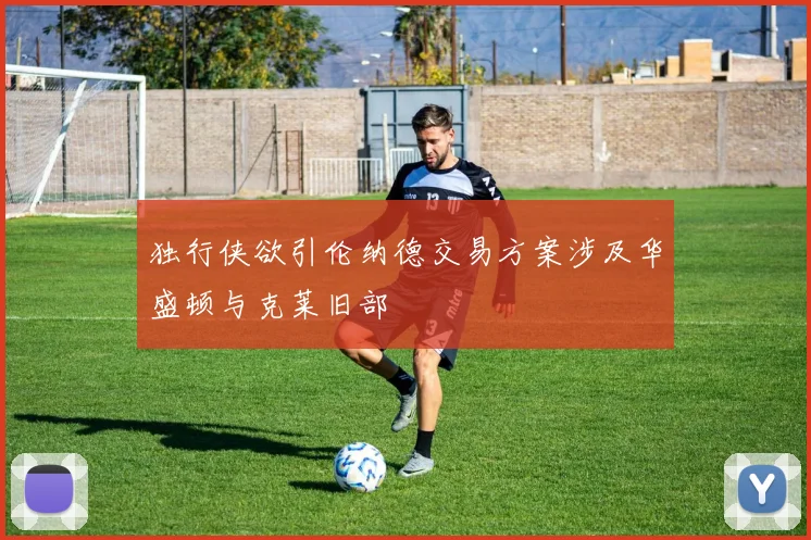 独行侠欲引伦纳德交易方案涉及华盛顿与克莱旧部